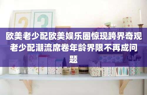 欧美老少配欧美娱乐圈惊现跨界奇观老少配潮流席卷年龄界限不再成问题