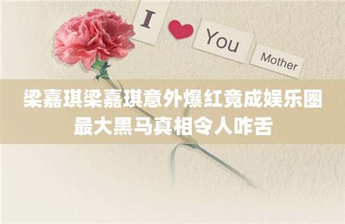 梁嘉琪梁嘉琪意外爆红竟成娱乐圈最大黑马真相令人咋舌