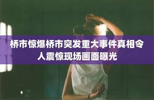桥市惊爆桥市突发重大事件真相令人震惊现场画面曝光