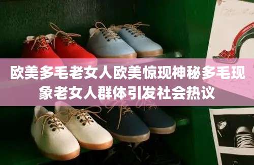 欧美多毛老女人欧美惊现神秘多毛现象老女人群体引发社会热议