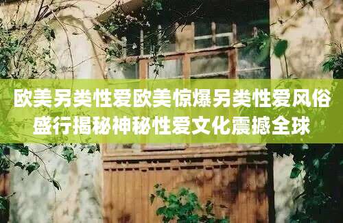 欧美另类性爱欧美惊爆另类性爱风俗盛行揭秘神秘性爱文化震撼全球
