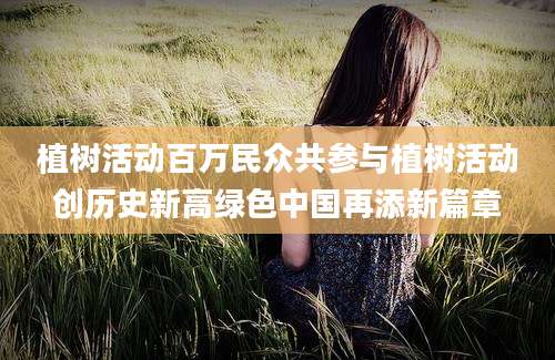 植树活动百万民众共参与植树活动创历史新高绿色中国再添新篇章
