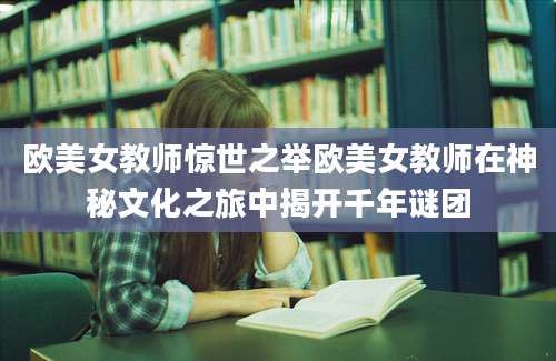 欧美女教师惊世之举欧美女教师在神秘文化之旅中揭开千年谜团