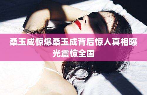 桑玉成惊爆桑玉成背后惊人真相曝光震惊全国