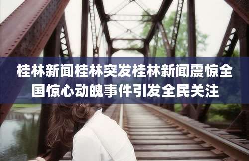 桂林新闻桂林突发桂林新闻震惊全国惊心动魄事件引发全民关注