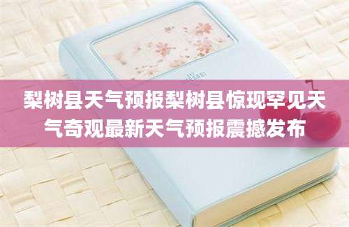 梨树县天气预报梨树县惊现罕见天气奇观最新天气预报震撼发布