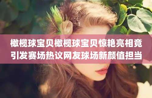橄榄球宝贝橄榄球宝贝惊艳亮相竟引发赛场热议网友球场新颜值担当