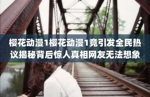 樱花动漫1樱花动漫1竟引发全民热议揭秘背后惊人真相网友无法想象