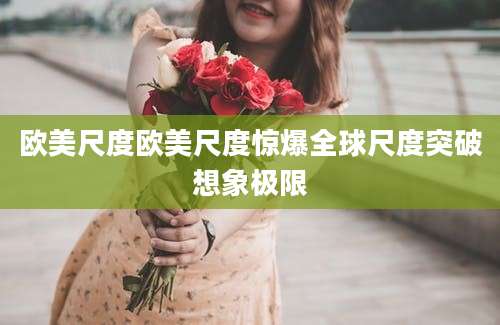 欧美尺度欧美尺度惊爆全球尺度突破想象极限