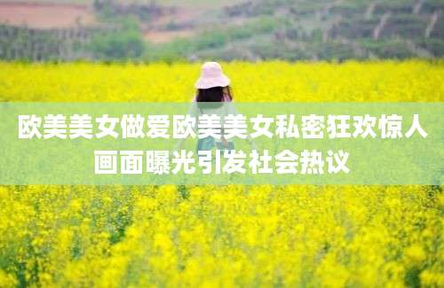 欧美美女做爱欧美美女私密狂欢惊人画面曝光引发社会热议