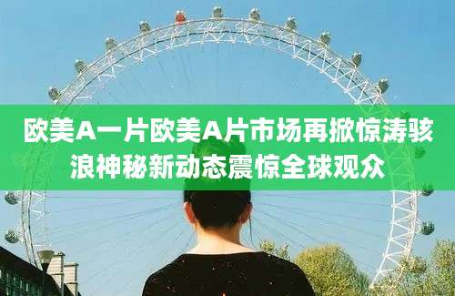 欧美A一片欧美A片市场再掀惊涛骇浪神秘新动态震惊全球观众