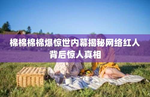 棉棉棉棉爆惊世内幕揭秘网络红人背后惊人真相