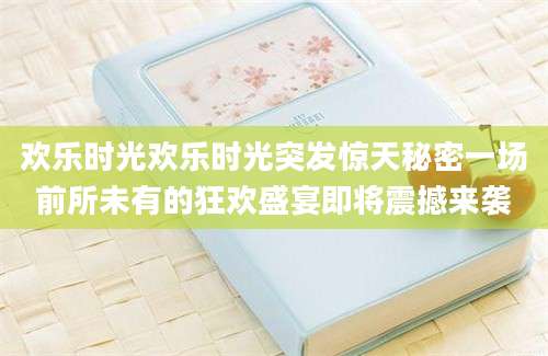 欢乐时光欢乐时光突发惊天秘密一场前所未有的狂欢盛宴即将震撼来袭