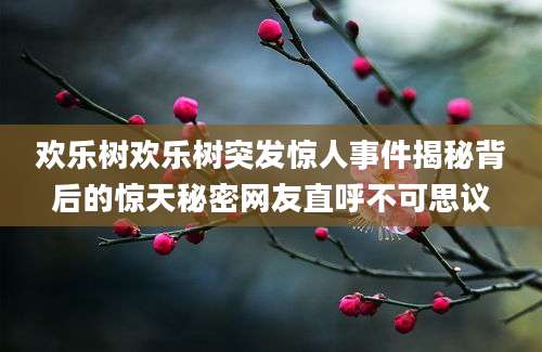 欢乐树欢乐树突发惊人事件揭秘背后的惊天秘密网友直呼不可思议