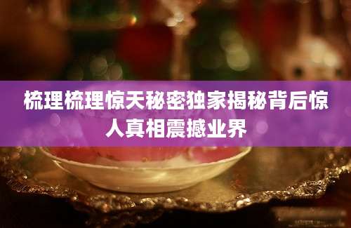 梳理梳理惊天秘密独家揭秘背后惊人真相震撼业界