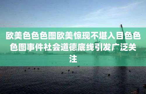 欧美色色色图欧美惊现不堪入目色色色图事件社会道德底线引发广泛关注
