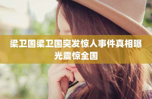 梁卫国梁卫国突发惊人事件真相曝光震惊全国