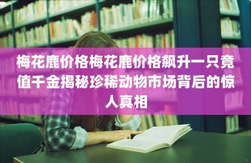 梅花鹿价格梅花鹿价格飙升一只竟值千金揭秘珍稀动物市场背后的惊人真相