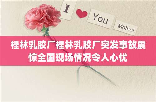 桂林乳胶厂桂林乳胶厂突发事故震惊全国现场情况令人心忧
