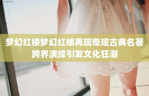 梦幻红楼梦幻红楼再现奇观古典名著跨界演绎引发文化狂潮