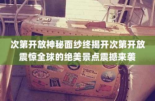 次第开放神秘面纱终揭开次第开放震惊全球的绝美景点震撼来袭