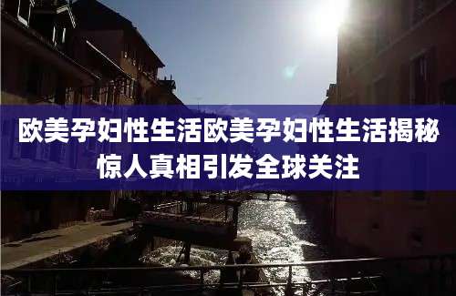 欧美孕妇性生活欧美孕妇性生活揭秘惊人真相引发全球关注
