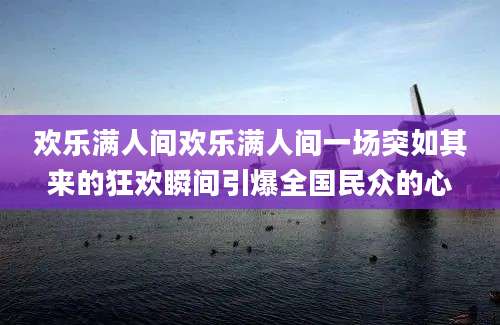 欢乐满人间欢乐满人间一场突如其来的狂欢瞬间引爆全国民众的心