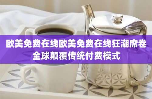 欧美免费在线欧美免费在线狂潮席卷全球颠覆传统付费模式