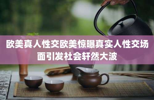欧美真人性交欧美惊曝真实人性交场面引发社会轩然大波