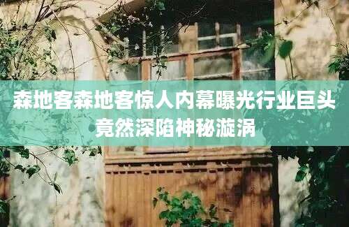 森地客森地客惊人内幕曝光行业巨头竟然深陷神秘漩涡