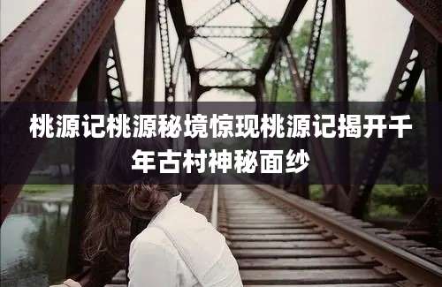 桃源记桃源秘境惊现桃源记揭开千年古村神秘面纱