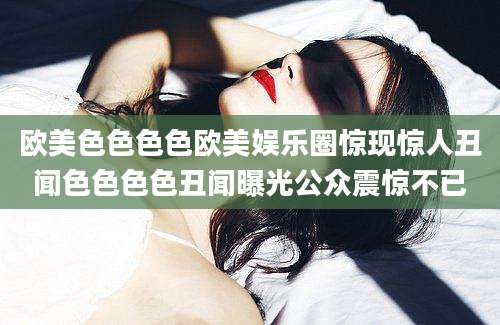 欧美色色色色欧美娱乐圈惊现惊人丑闻色色色色丑闻曝光公众震惊不已