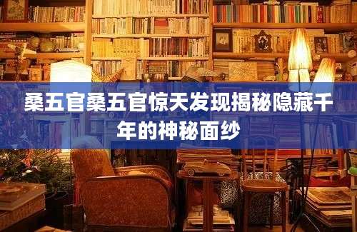 桑五官桑五官惊天发现揭秘隐藏千年的神秘面纱