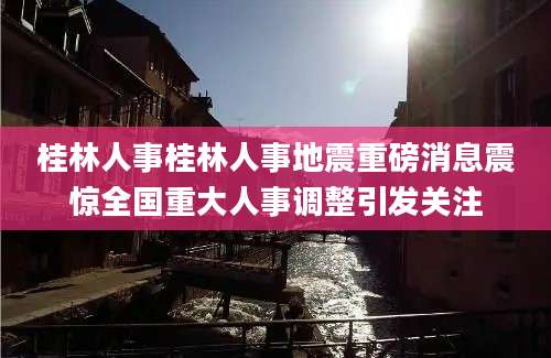 桂林人事桂林人事地震重磅消息震惊全国重大人事调整引发关注