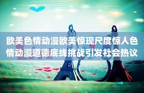 欧美色情动漫欧美惊现尺度惊人色情动漫道德底线挑战引发社会热议