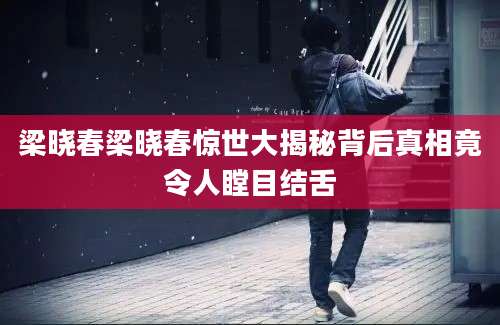 梁晓春梁晓春惊世大揭秘背后真相竟令人瞠目结舌