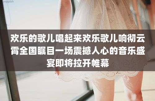 欢乐的歌儿唱起来欢乐歌儿响彻云霄全国瞩目一场震撼人心的音乐盛宴即将拉开帷幕