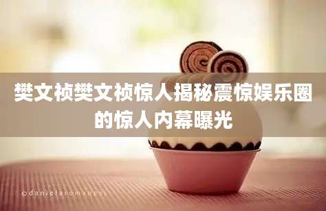 樊文祯樊文祯惊人揭秘震惊娱乐圈的惊人内幕曝光