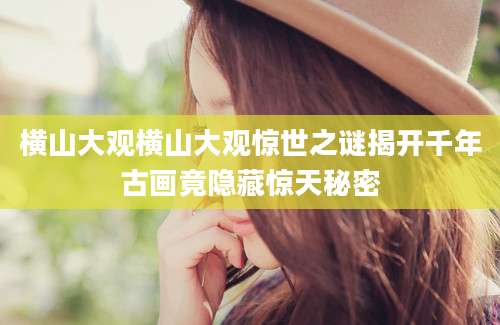 横山大观横山大观惊世之谜揭开千年古画竟隐藏惊天秘密