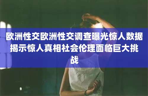 欧洲性交欧洲性交调查曝光惊人数据揭示惊人真相社会伦理面临巨大挑战