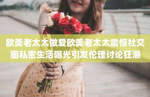 欧美老太太做爱欧美老太太震惊社交圈私密生活曝光引发伦理讨论狂潮