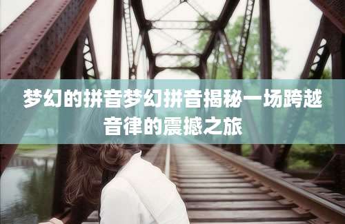 梦幻的拼音梦幻拼音揭秘一场跨越音律的震撼之旅