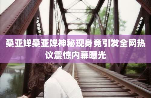 桑亚婵桑亚婵神秘现身竟引发全网热议震惊内幕曝光