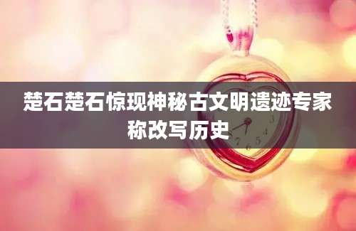 楚石楚石惊现神秘古文明遗迹专家称改写历史
