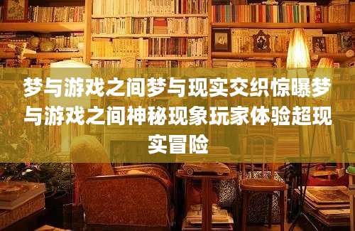梦与游戏之间梦与现实交织惊曝梦与游戏之间神秘现象玩家体验超现实冒险