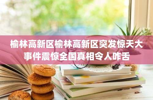 榆林高新区榆林高新区突发惊天大事件震惊全国真相令人咋舌
