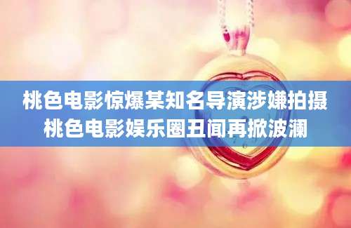 桃色电影惊爆某知名导演涉嫌拍摄桃色电影娱乐圈丑闻再掀波澜
