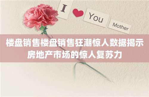 楼盘销售楼盘销售狂潮惊人数据揭示房地产市场的惊人复苏力
