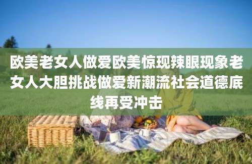 欧美老女人做爱欧美惊现辣眼现象老女人大胆挑战做爱新潮流社会道德底线再受冲击