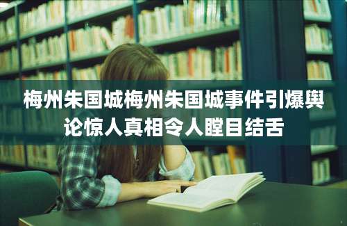梅州朱国城梅州朱国城事件引爆舆论惊人真相令人瞠目结舌